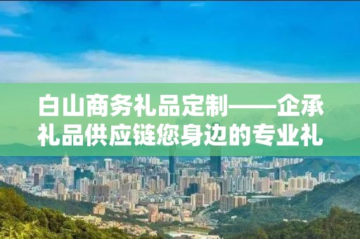 白山商务礼品定制——企承礼品供应链您身边的专业礼品定制公司