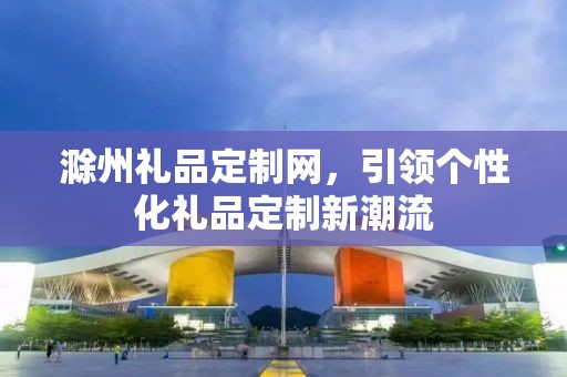 滁州礼品定制网，引领个性化礼品定制新潮流