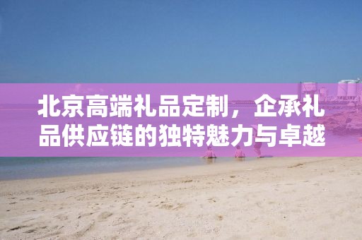 北京高端礼品定制，企承礼品供应链的独特魅力与卓越服务