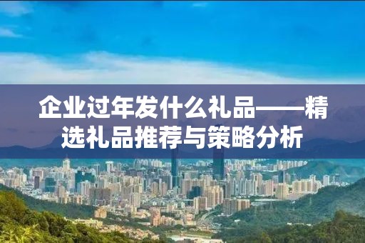 企业过年发什么礼品——精选礼品推荐与策略分析