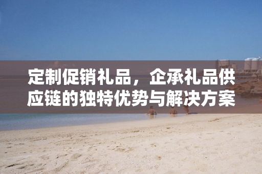 定制促销礼品，企承礼品供应链的独特优势与解决方案