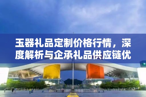 玉器礼品定制价格行情，深度解析与企承礼品供应链优势