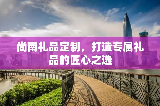 尚南礼品定制，打造专属礼品的匠心之选