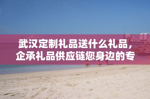 武汉定制礼品送什么礼品，企承礼品供应链您身边的专业礼品定制公司
